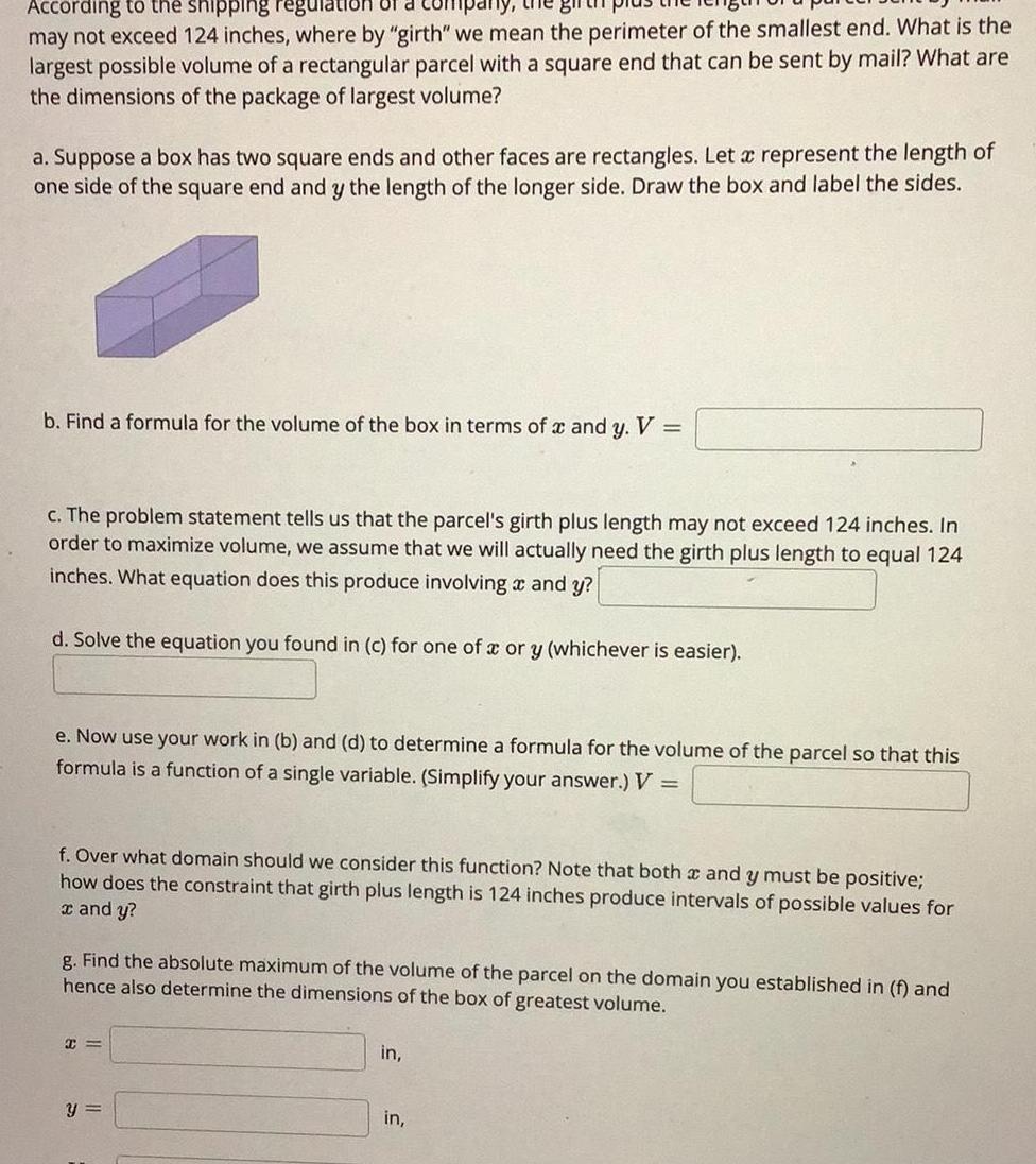 hy the gift According to the shipping regulation of a may not exceed 124 inches where by girth we mean the perimeter of the smallest end What is the largest possible volume of a rectangular parcel with a square end that can be sent by mail What are the dimensions of the package of largest volume a Suppose a box has two square ends and other faces are rectangles Let a represent the length of one side of the square end and y the length of the longer side Draw the box and label the sides b Find a formula for the volume of the box in terms of x and y V c The problem statement tells us that the parcel s girth plus length may not exceed 124 inches In order to maximize volume we assume that we will actually need the girth plus length to equal 124 inches What equation does this produce involving and y d Solve the equation you found in c for one of a or y whichever is easier e Now use your work in b and d to determine a formula for the volume of the parcel so that this formula is a function of a single variable Simplify your answer V f Over what domain should we consider this function Note that both x and y must be positive how does the constraint that girth plus length is 124 inches produce intervals of possible values for x and y g Find the absolute maximum of the volume of the parcel on the domain you established in f and hence also determine the dimensions of the box of greatest volume C y in in