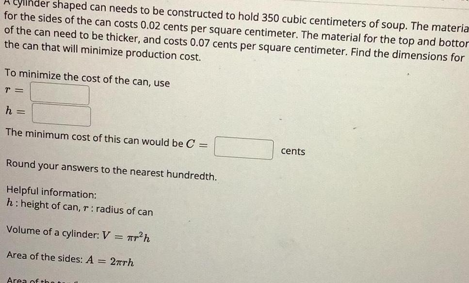 ylinder shaped can needs to be constructed to hold 350 cubic centimeters of soup The materia for the sides of the can costs 0 02 cents per square centimeter The material for the top and bottor of the can need to be thicker and costs 0 07 cents per square centimeter Find the dimensions for the can that will minimize production cost To minimize the cost of the can use T h The minimum cost of this can would be C Round your answers to the nearest hundredth Helpful information h height of can r radius of can Volume of a cylinder V h Area of the sides A 2 rh Area of the cents