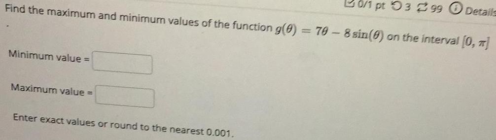 20 1 pt 03 299 Details Find the maximum and minimum values of the function g 0 70 8 sin on the interval 0 Minimum value Maximum value Enter exact values or round to the nearest 0 001