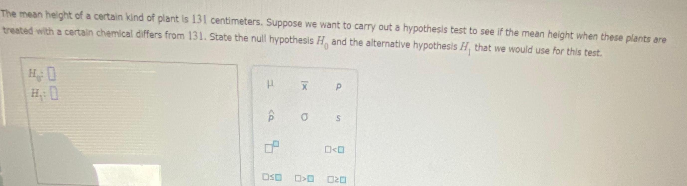The mean height of a certain kind of plant is 131 centimeters Suppose we want to carry out a hypothesis test to see if the mean height when these plants are treated with a certain chemical differs from 131 State the null hypothesis H and the alternative hypothesis H that we would use for this test OSO 0 P S 0 0 O O 020