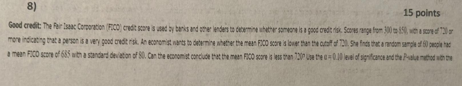 15 points 8 Good credit The Fair Isaac Corporation FICO credit score is used by banks and other lenders to determine whether someone is a good credit risk Scores range from 300 to 850 with a score of 720 or more indicating that a person is a very good credit risk An economist wants to determine whether the mean FICO score is lower than the cutoff of 720 She finds that a random sample of 60 people had a mean FICO score of 685 with a standard deviation of 80 Can the economist conclude that the mean FICO score is less than 720 Use the a 0 10 level of significance and the P value method with the