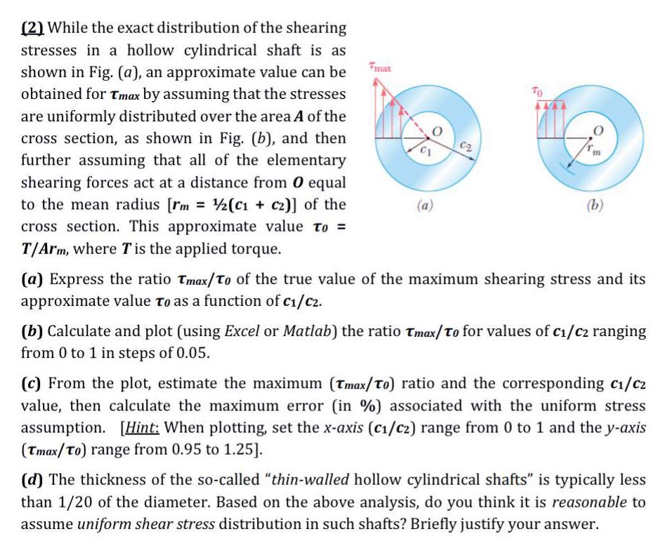 2 While the exact distribution of the shearing stresses in a hollow cylindrical shaft is as shown in Fig a an approximate value can be obtained for Tmax by assuming that the stresses are uniformly distributed over the area A of the cross section as shown in Fig b and then further assuming that all of the elementary shearing forces act at a distance from O equal to the mean radius rm 1 2 C1 c2 of the cross section This approximate value to T Arm where T is the applied torque a C2 O b a Express the ratio Tmax To of the true value of the maximum shearing stress and its approximate value to as a function of C C2 b Calculate and plot using Excel or Matlab the ratio Tmax To for values of c C ranging from 0 to 1 in steps of 0 05 c From the plot estimate the maximum Tmax To ratio and the corresponding c C2 value then calculate the maximum error in associated with the uniform stress assumption Hint When plotting set the x axis C C2 range from 0 to 1 and the y axis Tmax To range from 0 95 to 1 25 d The thickness of the so called thin walled hollow cylindrical shafts is typically less than 1 20 of the diameter Based on the above analysis do you think it is reasonable to assume uniform shear stress distribution in such shafts Briefly justify your answer