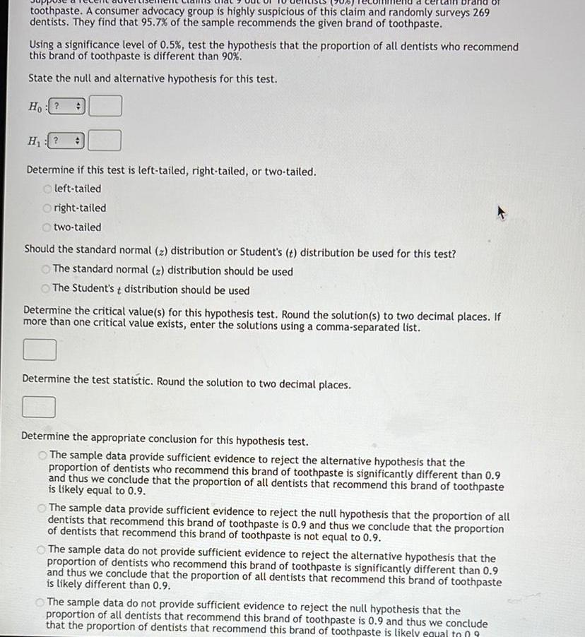 toothpaste A consumer advocacy group is highly suspicious of this claim and randomly surveys 269 dentists They find that 95 7 of the sample recommends the given brand of toothpaste Using a significance level of 0 5 test the hypothesis that the proportion of all dentists who recommend this brand of toothpaste is different than 90 State the null and alternative hypothesis for this test Ho H Determine if this test is left tailed right tailed or two tailed Oleft tailed right tailed two tailed Should the standard normal z distribution or Student s t distribution be used for this test The standard normal z distribution should be used The Student s t distribution should be used Determine the critical value s for this hypothesis test Round the solution s to two decimal places If more than one critical value exists enter the solutions using a comma separated list Determine the test statistic Round the solution to two decimal places Determine the appropriate conclusion for this hypothesis test The sample data provide sufficient evidence to reject the alternative hypothesis that the proportion of dentists who recommend this brand of toothpaste is significantly different than 0 9 and thus we conclude that the proportion of all dentists that recommend this brand of toothpaste is likely equal to 0 9 The sample data provide sufficient evidence to reject the null hypothesis that the proportion of all dentists that recommend this brand of toothpaste is 0 9 and thus we conclude that the proportion of dentists that recommend this brand of toothpaste is not equal to 0 9 The sample data do not provide sufficient evidence to reject the alternative hypothesis that the proportion of dentists who recommend this brand of toothpaste is significantly different than 0 9 and thus we conclude that the proportion of all dentists that recommend this brand of toothpaste is likely different than 0 9 The sample data do not provide sufficient evidence to reject the null hypothesis that the proportion of all dentists that recommend this brand of toothpaste is 0 9 and thus we conclude that the proportion of dentists that recommend this brand of toothpaste is likely equal to 09
