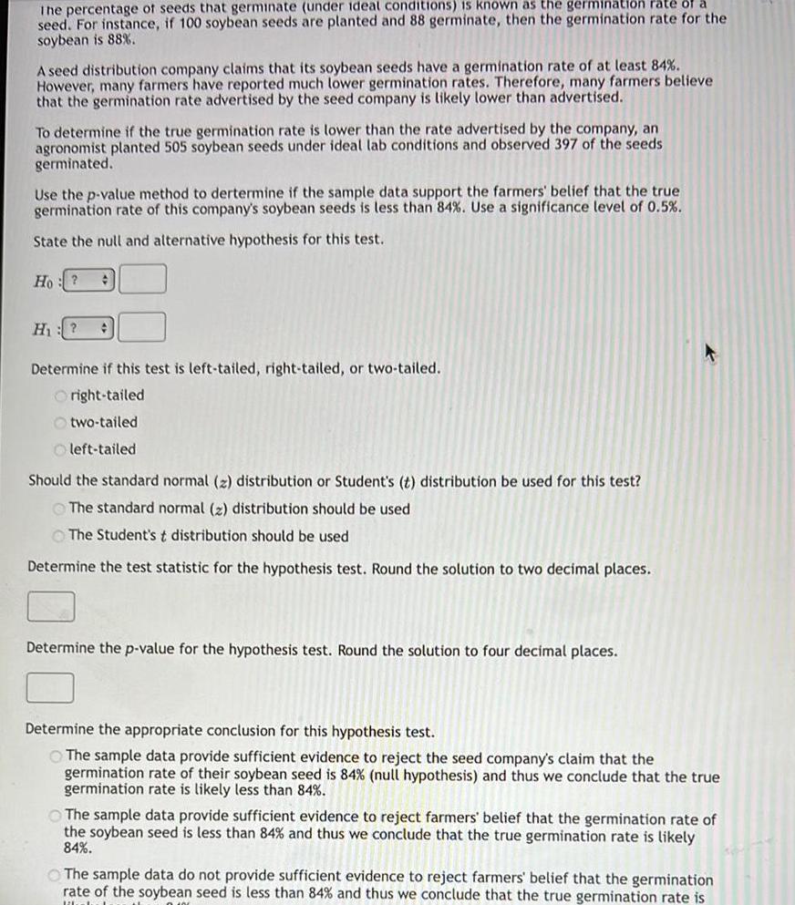 The percentage of seeds that germinate under ideal conditions is known as the germination rate of a seed For instance if 100 soybean seeds are planted and 88 germinate then the germination rate for the soybean is 88 A seed distribution company claims that its soybean seeds have a germination rate of at least 84 However many farmers have reported much lower germination rates Therefore many farmers believe that the germination rate advertised by the seed company is likely lower than advertised To determine if the true germination rate is lower than the rate advertised by the company an agronomist planted 505 soybean seeds under ideal lab conditions and observed 397 of the seeds germinated Use the p value method to dertermine if the sample data support the farmers belief that the true germination rate of this company s soybean seeds is less than 84 Use a significance level of 0 5 State the null and alternative hypothesis for this test Ho H Determine if this test is left tailed right tailed or two tailed Oright tailed Otwo tailed left tailed Should the standard normal z distribution or Student s t distribution be used for this test The standard normal 2 distribution should be used The Student s t distribution should be used Determine the test statistic for the hypothesis test Round the solution to two decimal places Determine the p value for the hypothesis test Round the solution to four decimal places Determine the appropriate conclusion for this hypothesis test The sample data provide sufficient evidence to reject the seed company s claim that the germination rate of their soybean seed is 84 null hypothesis and thus we conclude that the true germination rate is likely less than 84 The sample data provide sufficient evidence to reject farmers belief that the germination rate of the soybean seed is less than 84 and thus we conclude that the true germination rate is likely 84 The sample data do not provide sufficient evidence to reject farmers belief that the germination rate of the soybean seed is less than 84 and thus we conclude that the true germination rate is libbel