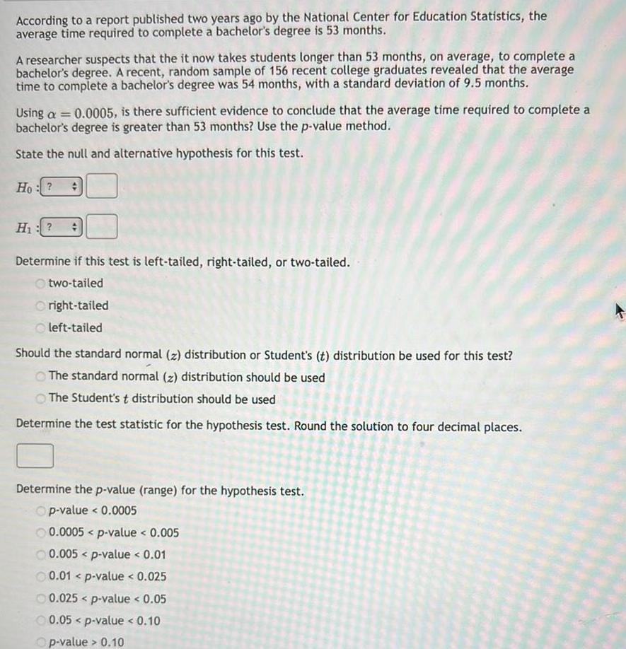 According to a report published two years ago by the National Center for Education Statistics the average time required to complete a bachelor s degree is 53 months A researcher suspects that the it now takes students longer than 53 months on average to complete a bachelor s degree A recent random sample of 156 recent college graduates revealed that the average time to complete a bachelor s degree was 54 months with a standard deviation of 9 5 months Using a 0 0005 is there sufficient evidence to conclude that the average time required to complete a bachelor s degree is greater than 53 months Use the p value method State the null and alternative hypothesis for this test Ho H Determine if this test is left tailed right tailed or two tailed two tailed Oright tailed left tailed Should the standard normal z distribution or Student s t distribution be used for this test The standard normal z distribution should be used The Student s t distribution should be used Determine the test statistic for the hypothesis test Round the solution to four decimal places Determine the p value range for the hypothesis test Op value 0 0005 0 0005 p value 0 005 0 005 p value 0 01 0 01 p value 0 025 0 025 p value 0 05 0 05 p value 0 10 Op value 0 10