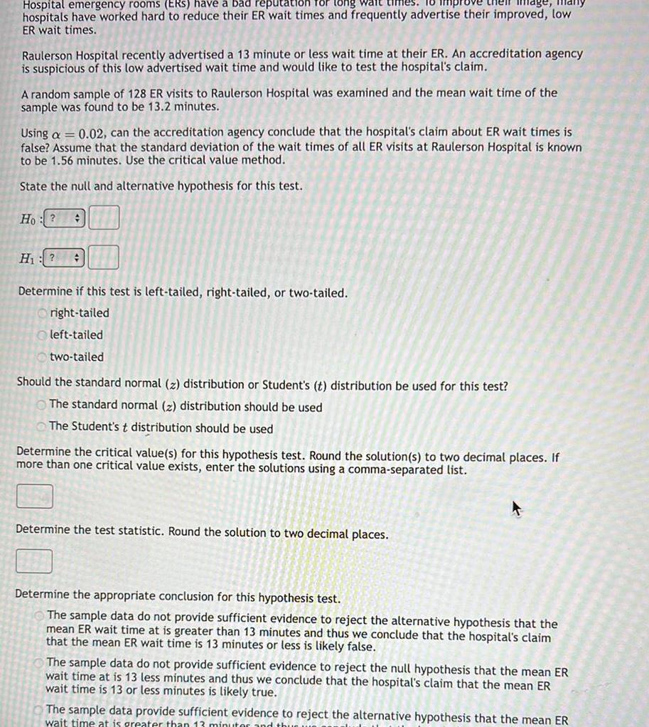 Image Hospital emergency rooms ERS have a bad reputation for long wait times hospitals have worked hard to reduce their ER wait times and frequently advertise their improved low ER wait times Raulerson Hospital recently advertised a 13 minute or less wait time at their ER An accreditation agency is suspicious of this low advertised wait time and would like to test the hospital s claim A random sample of 128 ER visits to Raulerson Hospital was examined and the mean wait time of the sample was found to be 13 2 minutes Using a 0 02 can the accreditation agency conclude that the hospital s claim about ER wait times is false Assume that the standard deviation of the wait times of all ER visits at Raulerson Hospital is known to be 1 56 minutes Use the critical value method State the null and alternative hypothesis for this test Ho H Determine if this test is left tailed right tailed or two tailed right tailed left tailed two tailed Should the standard normal z distribution or Student s t distribution be used for this test The standard normal z distribution should be used The Student s t distribution should be used Determine the critical value s for this hypothesis test Round the solution s to two decimal places If more than one critical value exists enter the solutions using a comma separated list Determine the test statistic Round the solution to two decimal places Determine the appropriate conclusion for this hypothesis test The sample data do not provide sufficient evidence to reject the alternative hypothesis that the mean ER wait time at is greater than 13 minutes and thus we conclude that the hospital s claim that the mean ER wait time is 13 minutes or less is likely false or less is likely The sample data do not provide sufficient evidence to reject the null hypothesis that the mean ER wait time at is 13 less minutes and thus we conclude that the hospital s claim that the mean ER wait time is 13 or less minutes is likely true The sample data provide sufficient evidence to reject the alternative hypothesis that the mean ER wait time at is greater than 13 minuter and