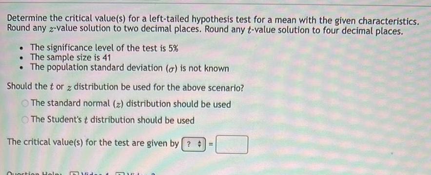 Determine the critical value s for a left tailed hypothesis test for a mean with the given characteristics Round any z value solution to two decimal places Round any t value solution to four decimal places The significance level of the test is 5 The sample size is 41 The population standard deviation o is not known Should the tor z distribution be used for the above scenario The standard normal z distribution should be used The Student s t distribution should be used The critical value s for the test are given by Question Help 16 TRA