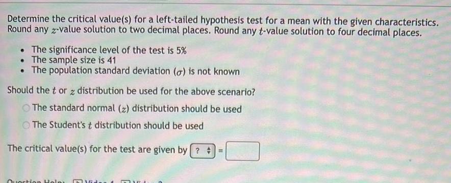 Determine the critical value s for a left tailed hypothesis test for a mean with the given characteristics Round any z value solution to two decimal places Round any t value solution to four decimal places The significance level of the test is 5 The sample size is 41 The population standard deviation o is not known Should the tor z distribution be used for the above scenario The standard normal z distribution should be used The Student s t distribution should be used The critical value s for the test are given by Question Help 16 TRA