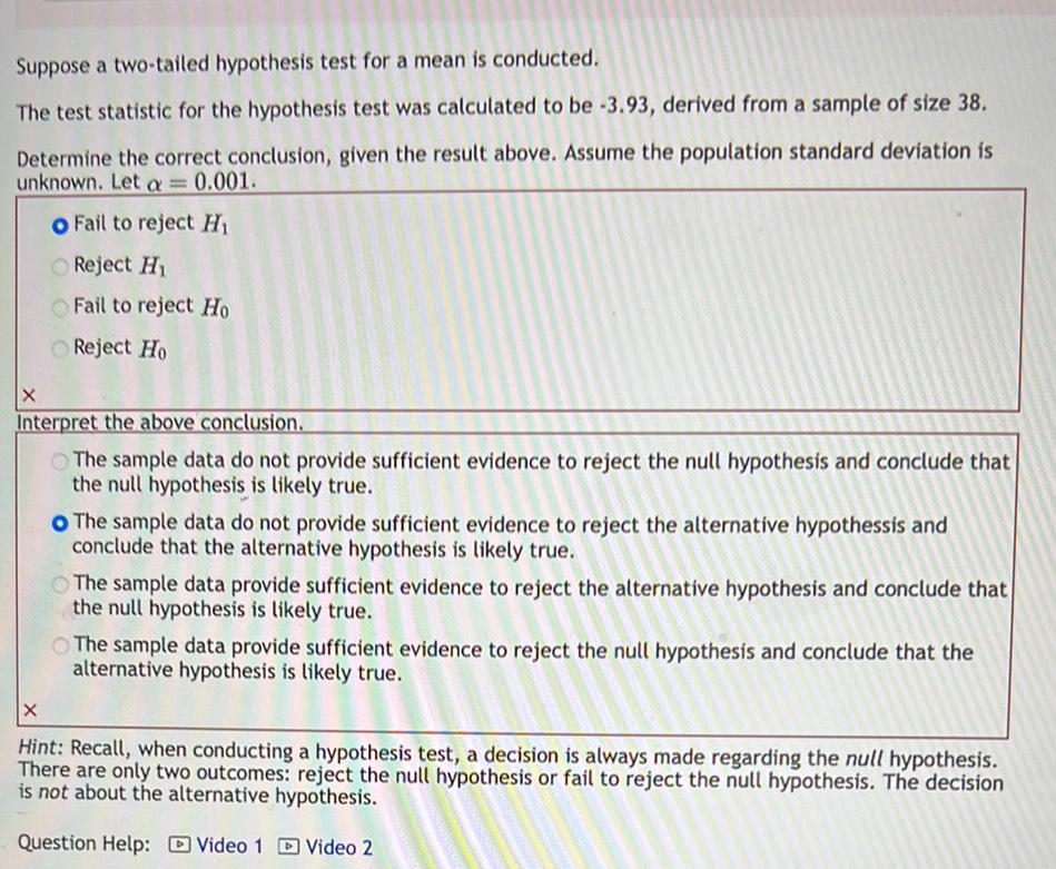 Suppose a two tailed hypothesis test for a mean is conducted The test statistic for the hypothesis test was calculated to be 3 93 derived from a sample of size 38 Determine the correct conclusion given the result above Assume the population standard deviation is unknown Let a 0 001 O Fail to reject H Reject H Fail to reject Ho Reject Ho X Interpret the above conclusion The sample data do not provide sufficient evidence to reject the null hypothesis and conclude that the null hypothesis is likely true O The sample data do not provide sufficient evidence to reject the alternative hypothessis and conclude that the alternative hypothesis is likely true The sample data provide sufficient evidence to reject the alternative hypothesis and conclude that the null hypothesis is likely true The sample data provide sufficient evidence to reject the null hypothesis and conclude that the alternative hypothesis is likely true X Hint Recall when conducting a hypothesis test a decision is always made regarding the null hypothesis There are only two outcomes reject the null hypothesis or fail to reject the null hypothesis The decision is not about the alternative hypothesis Question Help Video 1 Video 2