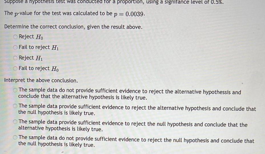 Suppose a hypothesis test was conducted for a proportion using a signifance level of 0 5 The p value for the test was calculated to be p 0 0039 Determine the correct conclusion given the result above Reject Ho O Fail to reject H Reject H O Fail to reject Ho Interpret the above conclusion The sample data do not provide sufficient evidence to reject the alternative hypothessis and conclude that the alternative hypothesis is likely true The sample data provide sufficient evidence to reject the alternative hypothesis and conclude that the null hypothesis is likely true The sample data provide sufficient evidence to reject the null hypothesis and conclude that the alternative hypothesis is likely true The sample data do not provide sufficient evidence to reject the null hypothesis and conclude that the null hypothesis is likely true