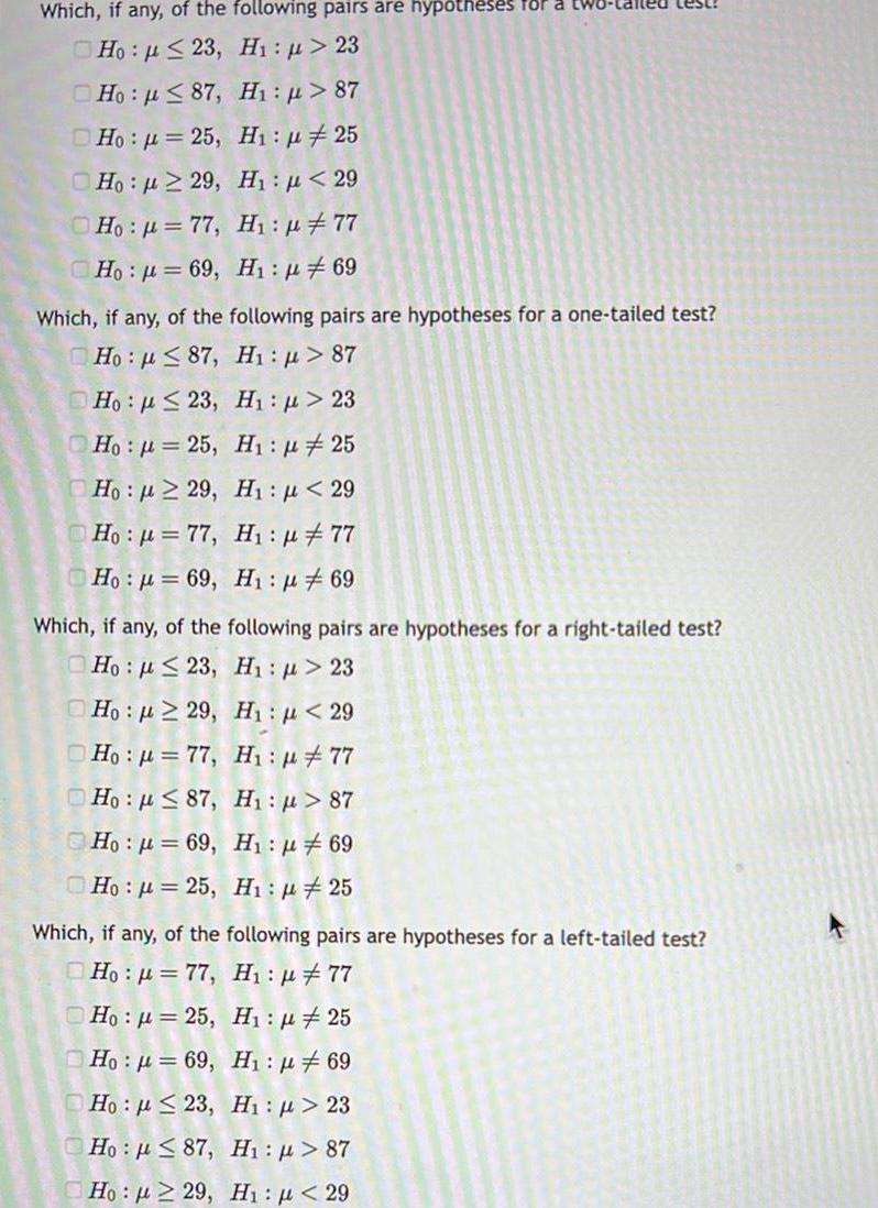 Which if any of the following pairs are hypotheses for Ho p 23 Hi p 23 Ho 87 H p 87 Ho 25 H 25 Ho 229 H 29 H p 77 Ho p 77 Ho 69 H 69 Which if any of the following pairs are hypotheses for a one tailed test Ho 87 H 87 Ho 23 H 23 Ho 25 Ho 29 00 H 25 H 29 Hop 77 H 77 Ho 69 H 69 Which if any of the following pairs are hypotheses for a right tailed test Ho 23 H 23 Ho 29 H 29 Ho 77 H 77 Ho 87 H 87 Ho 69 H 69 Ho 25 Hi 25 Which if any of the following pairs are hypotheses for a left tailed test Ho 77 H 77 Ho 25 H1 25 Ho 69 H 69 Ho 23 Hi p 23 H p 87 Hn p 87 H p 29 H1 29