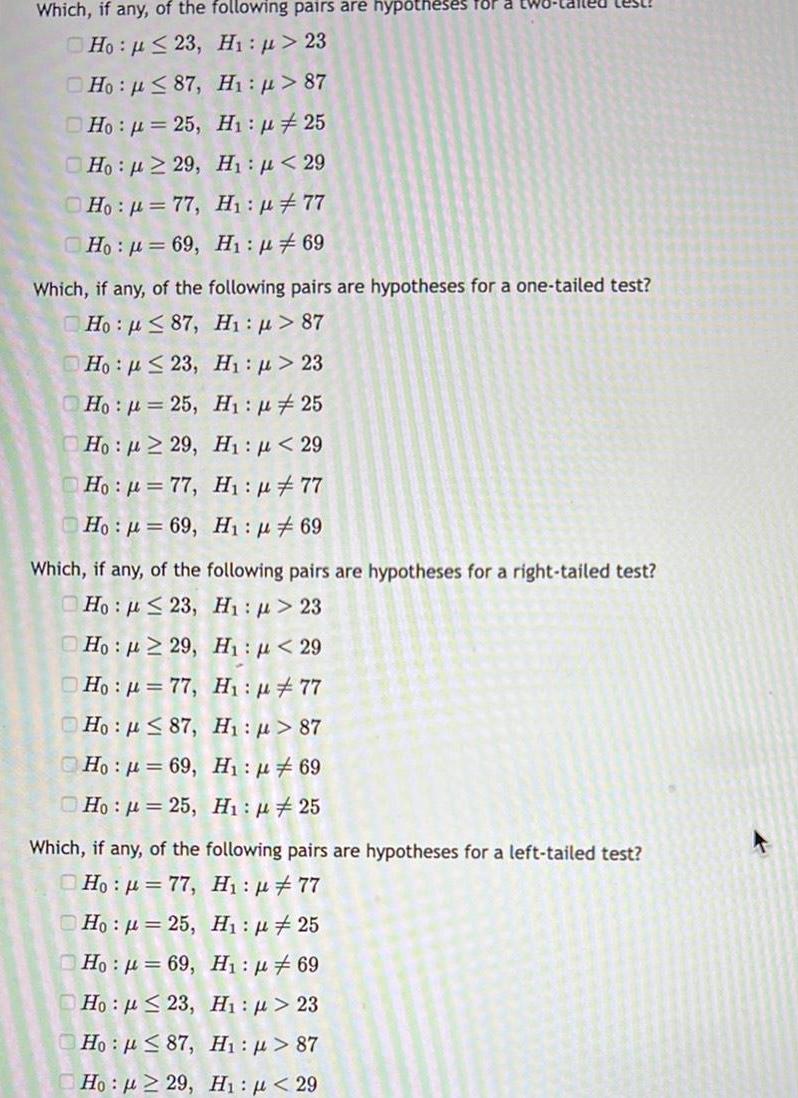 Which if any of the following pairs are hypotheses for Ho p 23 Hi p 23 Ho 87 H p 87 Ho 25 H 25 Ho 229 H 29 H p 77 Ho p 77 Ho 69 H 69 Which if any of the following pairs are hypotheses for a one tailed test Ho 87 H 87 Ho 23 H 23 Ho 25 Ho 29 00 H 25 H 29 Hop 77 H 77 Ho 69 H 69 Which if any of the following pairs are hypotheses for a right tailed test Ho 23 H 23 Ho 29 H 29 Ho 77 H 77 Ho 87 H 87 Ho 69 H 69 Ho 25 Hi 25 Which if any of the following pairs are hypotheses for a left tailed test Ho 77 H 77 Ho 25 H1 25 Ho 69 H 69 Ho 23 Hi p 23 H p 87 Hn p 87 H p 29 H1 29