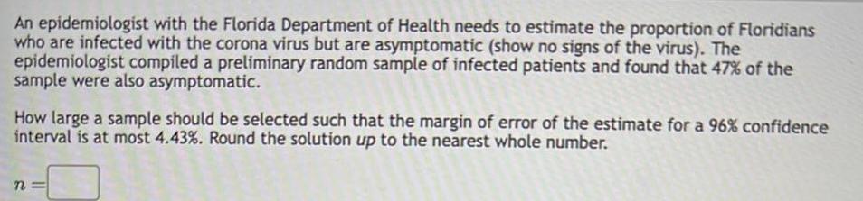 An epidemiologist with the Florida Department of Health needs to estimate the proportion of Floridians who are infected with the corona virus but are asymptomatic show no signs of the virus The epidemiologist compiled a preliminary random sample of infected patients and found that 47 of the sample were also asymptomatic How large a sample should be selected such that the margin of error of the estimate for a 96 confidence interval is at most 4 43 Round the solution up to the nearest whole number n