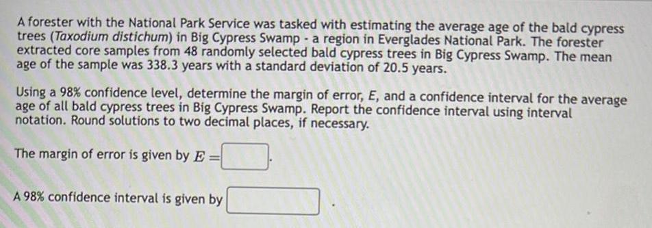 A forester with the National Park Service was tasked with estimating the average age of the bald cypress trees Taxodium distichum in Big Cypress Swamp a region in Everglades National Park The forester extracted core samples from 48 randomly selected bald cypress trees in Big Cypress Swamp The mean age of the sample was 338 3 years with a standard deviation of 20 5 years Using a 98 confidence level determine the margin of error E and a confidence interval for the average age of all bald cypress trees in Big Cypress Swamp Report the confidence interval using interval notation Round solutions to two decimal places if necessary The margin of error is given by E A 98 confidence interval is given by