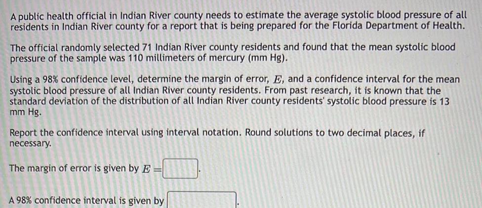 A public health official in Indian River county needs to estimate the average systolic blood pressure of all residents in Indian River county for a report that is being prepared for the Florida Department of Health The official randomly selected 71 Indian River county residents and found that the mean systolic blood pressure of the sample was 110 millimeters of mercury mm Hg Using a 98 confidence level determine the margin of error E and a confidence interval for the mean systolic blood pressure of all Indian River county residents From past research it is known that the standard deviation of the distribution of all Indian River county residents systolic blood pressure is 13 mm Hg Report the confidence interval using interval notation Round solutions to two decimal places if necessary The margin of error is given by E A 98 confidence interval is given by