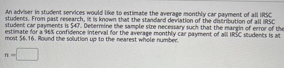 An adviser in student services would like to estimate the average monthly car payment of all IRSC students From past research it is known that the standard deviation of the distribution of all IRSC student car payments is 47 Determine the sample size necessary such that the margin of error of the estimate for a 96 confidence interval for the average monthly car payment of all IRSC students is at most 6 16 Round the solution up to the nearest whole number n