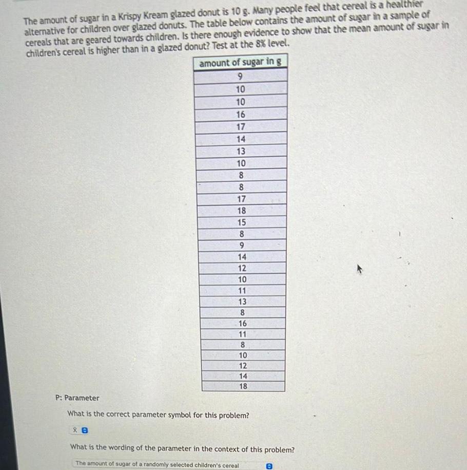 The amount of sugar in a Krispy Kream glazed donut is 10 g Many people feel that cereal is a healthier alternative for children over glazed donuts The table below contains the amount of sugar in a sample of cereals that are geared towards children Is there enough evidence to show that the mean amount of sugar in children s cereal is higher than in a glazed donut Test at the 8 level amount of sugar in g 9 10 10 16 17 14 13 10 8 8 17 18 15 8 9 14 12 88 10 11 13 8 16 11 8 10 12 14 18 P Parameter What is the correct parameter symbol for this problem What is the wording of the parameter in the context of this problem The amount of sugar of a randomly selected children s cereal