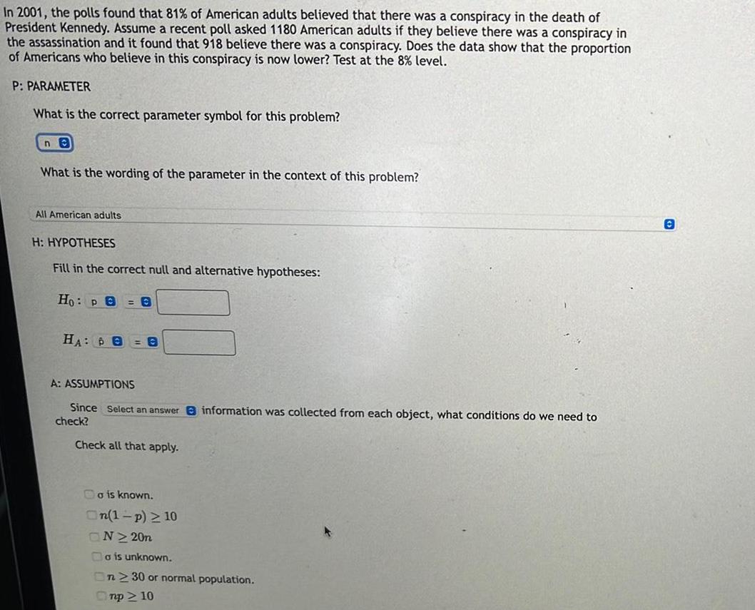 In 2001 the polls found that 81 of American adults believed that there was a conspiracy in the death of President Kennedy Assume a recent poll asked 1180 American adults if they believe there was a conspiracy in the assassination and it found that 918 believe there was a conspiracy Does the data show that the proportion of Americans who believe in this conspiracy is now lower Test at the 8 level P PARAMETER What is the correct parameter symbol for this problem ne What is the wording of the parameter in the context of this problem All American adults H HYPOTHESES Fill in the correct null and alternative hypotheses Ho pe 0 HA B 0 A ASSUMPTIONS Since Select an answer information was collected from each object what conditions do we need to check Check all that apply o is known On 1 p 10 ON 20n o is unknown On 230 or normal population mp 10 O