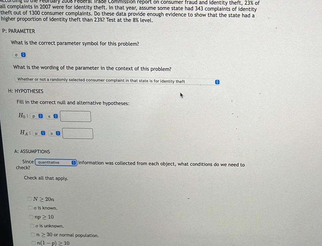Jary 2008 Federal Trade Commission report on consumer fraud and identity theft 23 of all complaints in 2007 were for identity theft In that year assume some state had 343 complaints of identity theft out of 1300 consumer complaints Do these data provide enough evidence to show that the state had a higher proportion of identity theft than 23 Test at the 8 level P PARAMETER What is the correct parameter symbol for this problem GO What is the wording of the parameter in the context of this problem Whether or not a randomly selected consumer complaint in that state is for identity theft H HYPOTHESES Fill in the correct null and alternative hypotheses Ho Pes 8 HA 82 8 A ASSUMPTIONS Since quantitative check Check all that apply ON220n Bo is known Onp 10 A o is unknown n 30 or normal population On 1 p 10 0 information was collected from each object what conditions do we need to