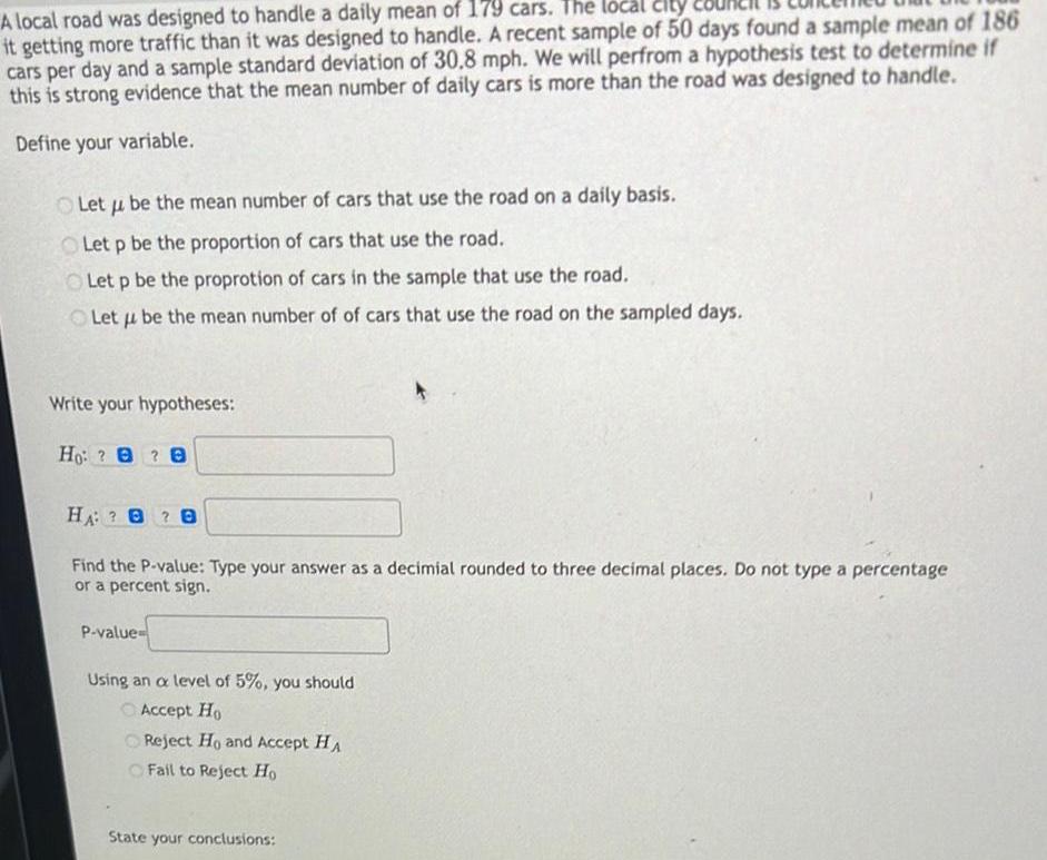 A local road was designed to handle a daily mean of 179 cars The local city it getting more traffic than it was designed to handle A recent sample of 50 days found a sample mean of 186 cars per day and a sample standard deviation of 30 8 mph We will perfrom a hypothesis test to determine if this is strong evidence that the mean number of daily cars is more than the road was designed to handle Define your variable Let u be the mean number of cars that use the road on a daily basis Let p be the proportion of cars that use the road Let p be the proprotion of cars in the sample that use the road Let u be the mean number of of cars that use the road on the sampled days Write your hypotheses Ho 8 HA B Find the P value Type your answer as a decimial rounded to three decimal places Do not type a percentage or a percent sign P value Using an a level of 5 you should Accept Ho Reject Ho and Accept HA Fail to Reject Ho State your conclusions