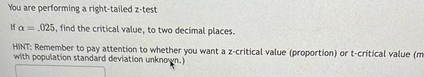 You are performing a right tailed z test If a 025 find the critical value to two decimal places HINT Remember to pay attention to whether you want a z critical value proportion or t critical value m with population standard deviation unknown