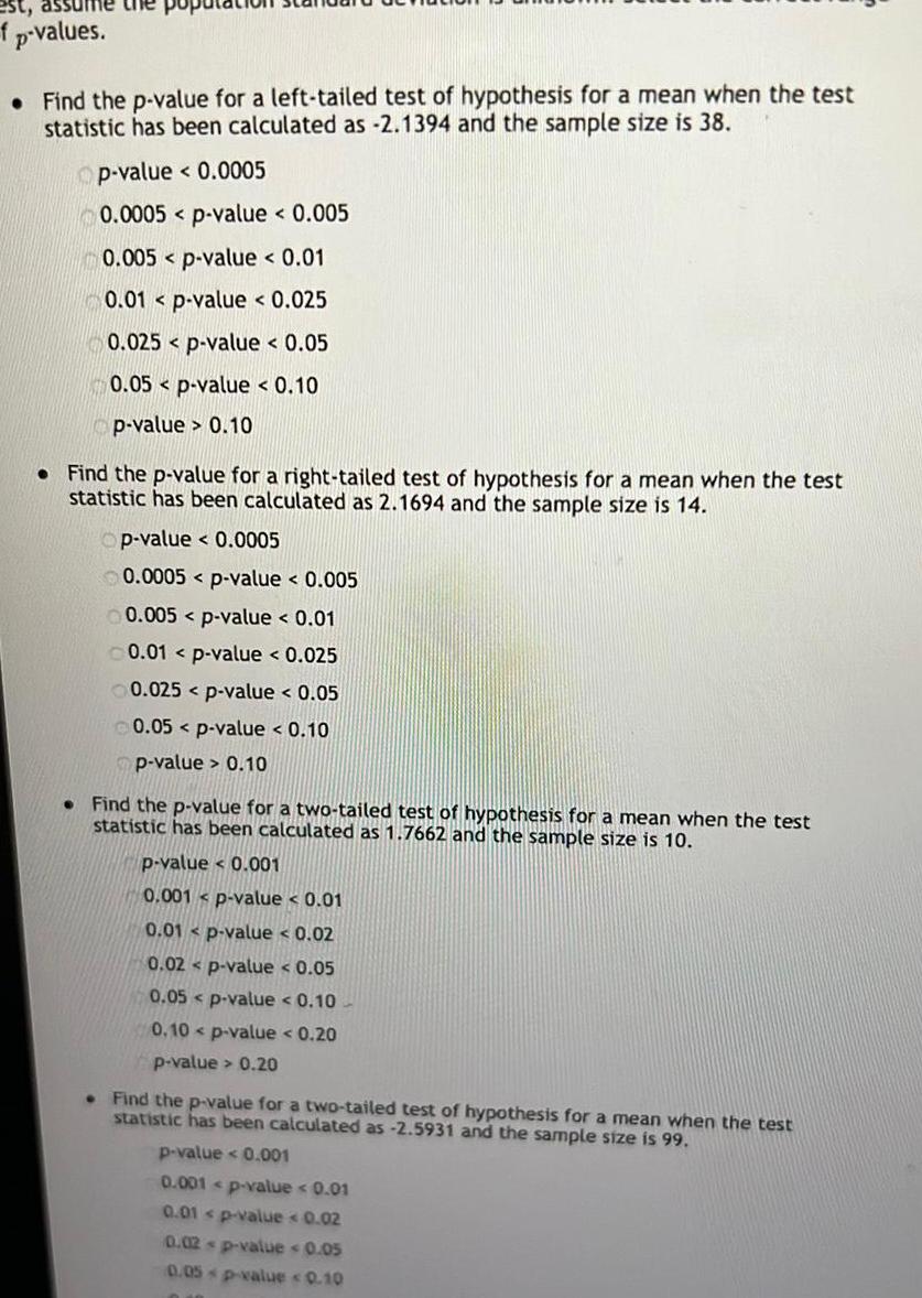 est assume the po f p values Find the p value for a left tailed test of hypothesis for a mean when the test statistic has been calculated as 2 1394 and the sample size is 38 Op value 0 0005 0 0005 p value 0 005 0 005 p value 0 01 0 01 p value 0 025 0 025 p value 0 05 0 05 p value 0 10 p value 0 10 Find the p value for a right tailed test of hypothesis for a mean when the test statistic has been calculated as 2 1694 and the sample size is 14 Op value 0 0005 0 0005 p value 0 005 0 005 p value 0 01 0 01 p value 0 025 0 025 p value 0 05 0 05 p value 0 10 p value 0 10 Find the p value for a two tailed test of hypothesis for a mean when the test statistic has been calculated as 1 7662 and the sample size is 10 p value 0 001 0 001 p value 0 01 0 01 p value 0 02 0 02 p value 0 05 0 05 p value 0 10 0 10 p value 0 20 p value 0 20 Find the p value for a two tailed test of hypothesis for a mean when the test statistic has been calculated as 2 5931 and the sample size is 99 p value 0 001 0 001 p value 0 01 0 01 p value 0 02 0 02 p value 0 05 0 05 p value 0 10