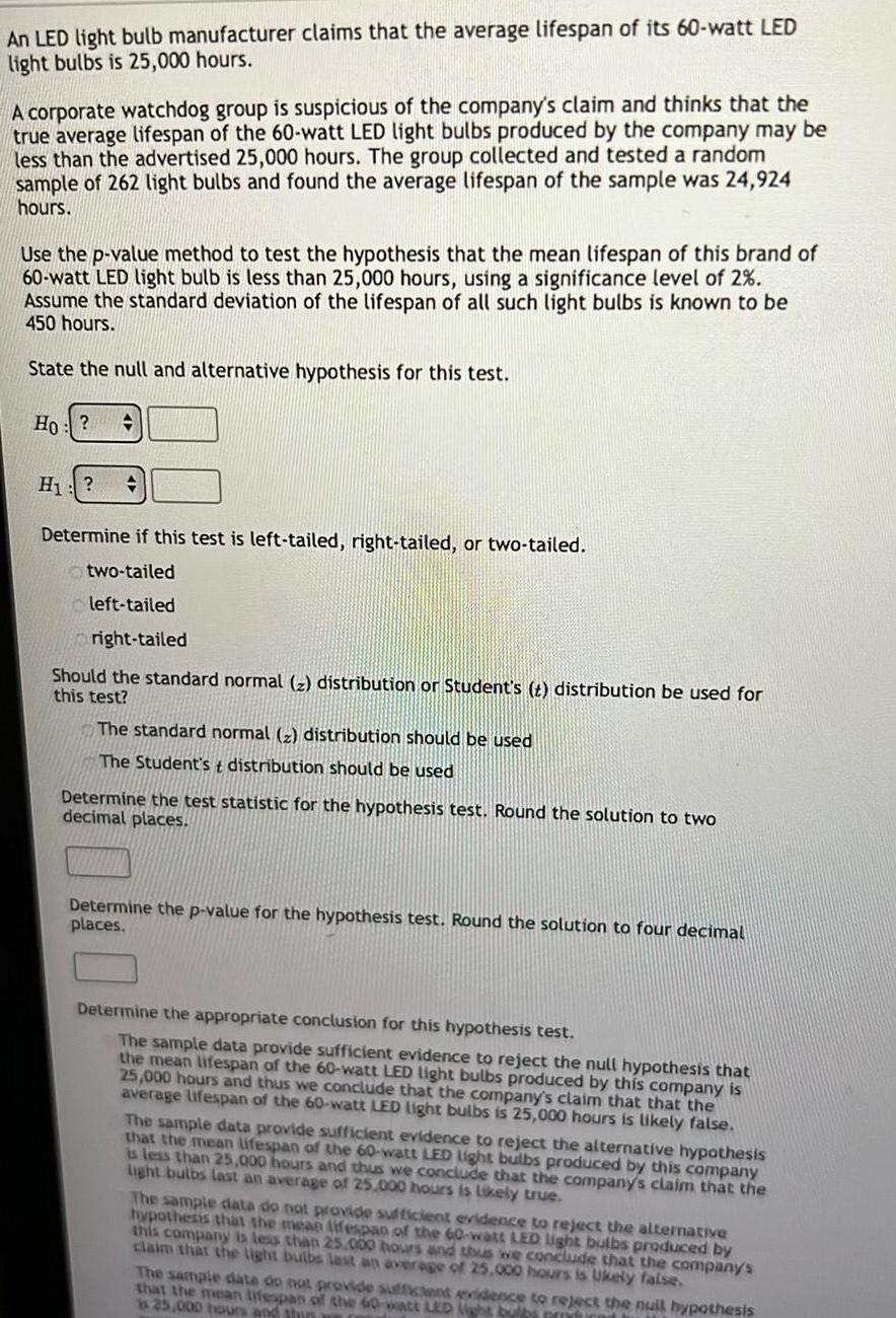 An LED light bulb manufacturer claims that the average lifespan of its 60 watt LED light bulbs is 25 000 hours A corporate watchdog group is suspicious of the company s claim and thinks that the true average lifespan of the 60 watt LED light bulbs produced by the company may be less than the advertised 25 000 hours The group collected and tested a random sample of 262 light bulbs and found the average lifespan of the sample was 24 924 hours Use the p value method to test the hypothesis that the mean lifespan of this brand of 60 watt LED light bulb is less than 25 000 hours using a significance level of 2 Assume the standard deviation of the lifespan of all such light bulbs is known to be 450 hours State the null and alternative hypothesis for this test Ho H Determine if this test is left tailed right tailed or two tailed two tailed left tailed right tailed Should the standard normal z distribution or Student s t distribution be used for this test The standard normal distribution should be used The Student st distribution should be used Determine the test statistic for the hypothesis test Round the solution to two decimal places Determine the p value for the hypothesis test Round the solution to four decimal places Determine the appropriate conclusion for this hypothesis test The sample data provide sufficient evidence to reject the null hypothesis that the mean lifespan of the 60 watt LED light bulbs produced by this company is 25 000 hours and thus we conclude that the company s claim that that the average lifespan of the 60 watt LED light bulbs is 25 000 hours is likely false The sample data provide sufficient evidence to reject the alternative hypothesis that the mean lifespan of the 60 watt LED light bulbs produced by this company is less than 25 000 hours and thus we conclude that the company s claim that the light bulbs last an average of 25 000 hours is likely true The sample data do not provide sufficient evidence to reject the alternative hypothesis that the mean lifespan of the 60 watt LED light bulbs produced by this company is less than 25 000 hours and thus we conclude that the company s claim that the light bulbs last an average of 25 000 hours is Ukely false The sample date do not provide sufficient evidence to reject the null hypothesis that the mean lifespan of the 60 watt LED light bulbs n is 25 000 hours and thin