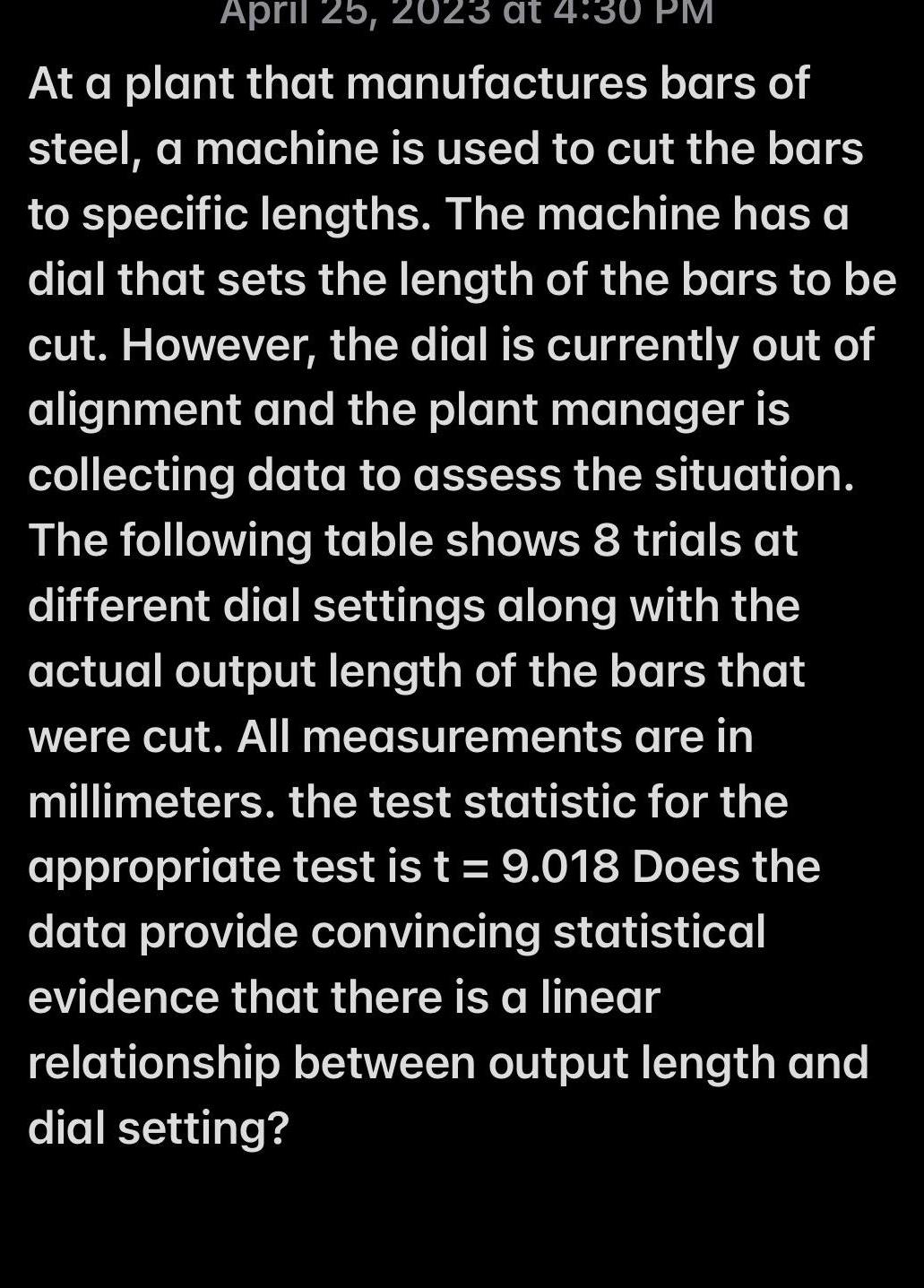 April 25 2023 at 4 30 PM At a plant that manufactures bars of steel a machine is used to cut the bars to specific lengths The machine has a dial that sets the length of the bars to be cut However the dial is currently out of alignment and the plant manager is collecting data to assess the situation The following table shows 8 trials at different dial settings along with the actual output length of the bars that were cut All measurements are in millimeters the test statistic for the appropriate test is t 9 018 Does the data provide convincing statistical evidence that there is a linear relationship between output length and dial setting