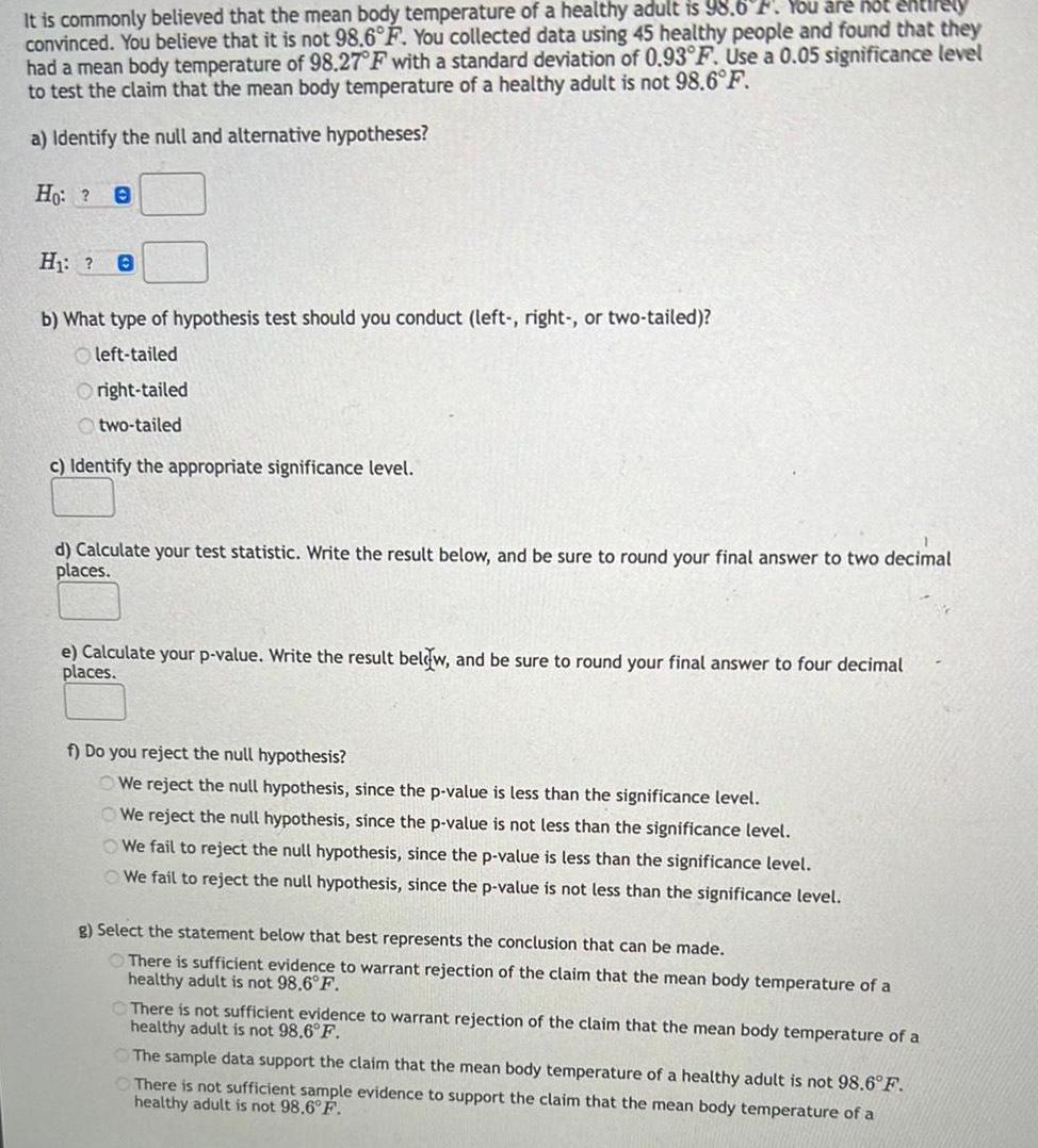 It is commonly believed that the mean body temperature of a healthy adult is 98 6 F You are not entirely convinced You believe that it is not 98 6 F You collected data using 45 healthy people and found that they had a mean body temperature of 98 27 F with a standard deviation of 0 93 F Use a 0 05 significance level to test the claim that the mean body temperature of a healthy adult is not 98 6 F a Identify the null and alternative hypotheses Ho 0 H 0 b What type of hypothesis test should you conduct left right or two tailed left tailed Oright tailed two tailed c Identify the appropriate significance level d Calculate your test statistic Write the result below and be sure to round your final answer to two decimal places e Calculate your p value Write the result below and be sure to round your final answer to four decimal places f Do you reject the null hypothesis We reject the null hypothesis since the p value is less than the significance level We reject the null hypothesis since the p value is not less than the significance level We fail to reject the null hypothesis since the p value is less than the significance level We fail to reject the null hypothesis since the p value is not less than the significance level g Select the statement below that best represents the conclusion that can be made There is sufficient evidence to warrant rejection of the claim that the mean body temperature of a healthy adult is not 98 6 F There is not sufficient evidence to warrant rejection of the claim that the mean body temperature of a healthy adult is not 98 6 F The sample data support the claim that the mean body temperature of a healthy adult is not 98 6 F There is not sufficient sample evidence to support the claim that the mean body temperature of a healthy adult is not 98 6 F