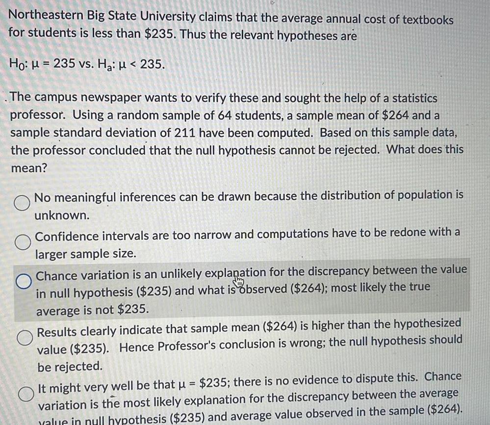 Northeastern Big State University claims that the average annual cost of textbooks for students is less than 235 Thus the relevant hypotheses are Ho 235 vs H 235 The campus newspaper wants to verify these and sought the help of a statistics professor Using a random sample of 64 students a sample mean of 264 and a sample standard deviation of 211 have been computed Based on this sample data the professor concluded that the null hypothesis cannot be rejected What does this mean No meaningful inferences can be drawn because the distribution of population is unknown Confidence intervals are too narrow and computations have to be redone with a larger sample size Chance variation is an unlikely explanation for the discrepancy between the value in null hypothesis 235 and what is observed 264 most likely the true average is not 235 Results clearly indicate that sample mean 264 is higher than the hypothesized value 235 Hence Professor s conclusion is wrong the null hypothesis should be rejected It might very well be that 235 there is no evidence to dispute this Chance variation is the most likely explanation for the discrepancy between the average value in null hypothesis 235 and average value observed in the sample 264