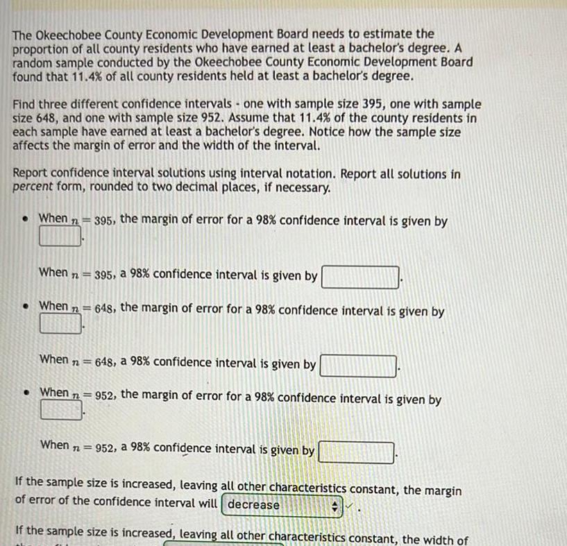 The Okeechobee County Economic Development Board needs to estimate the proportion of all county residents who have earned at least a bachelor s degree A random sample conducted by the Okeechobee County Economic Development Board found that 11 4 of all county residents held at least a bachelor s degree Find three different confidence intervals one with sample size 395 one with sample size 648 and one with sample size 952 Assume that 11 4 of the county residents in each sample have earned at least a bachelor s degree Notice how the sample size affects the margin of error and the width of the interval Report confidence interval solutions using interval notation Report all solutions in percent form rounded to two decimal places if necessary When n 395 the margin of error for a 98 confidence interval is given by When n When 72 When n 395 a 98 confidence interval is given by 648 the margin of error for a 98 confidence interval is given by When n 648 a 98 confidence interval is given by When 952 the margin of error for a 98 confidence interval is given by 952 a 98 confidence interval is given by If the sample size is increased leaving all other characteristics constant the margin of error of the confidence interval will decrease If the sample size is increased leaving all other characteristics constant the width of