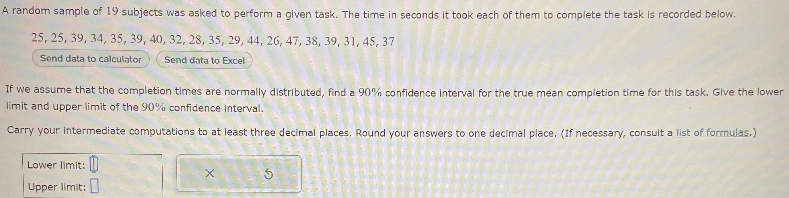 A random sample of 19 subjects was asked to perform a given task The time in seconds it took each of them to complete the task is recorded below 25 25 39 34 35 39 40 32 28 35 29 44 26 47 38 39 31 45 37 Send data to calculator Send data to Excel If we assume that the completion times are normally distributed find a 90 confidence interval for the true mean completion time for this task Give the lower limit and upper limit of the 90 confidence interval Carry your intermediate computations to at least three decimal places Round your answers to one decimal place If necessary consult a list of formulas Lower limit Upper limit X