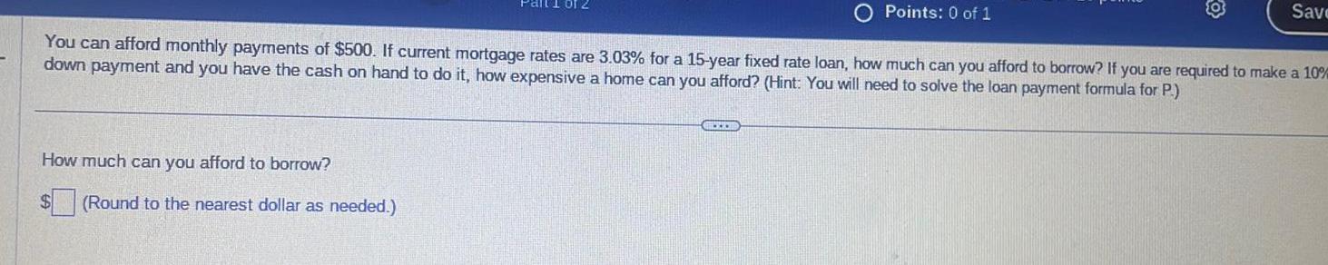 How much can you afford to borrow You can afford monthly payments of 500 If current mortgage rates are 3 03 for a 15 year fixed rate loan how much can you afford to borrow If you are required to make a 10 DU down payment and you have the cash on hand to do it how expensive a home can you afford Hint You will need to solve the loan payment formula for P Round to the nearest dollar as needed Points 0 of 1 BEUR Save