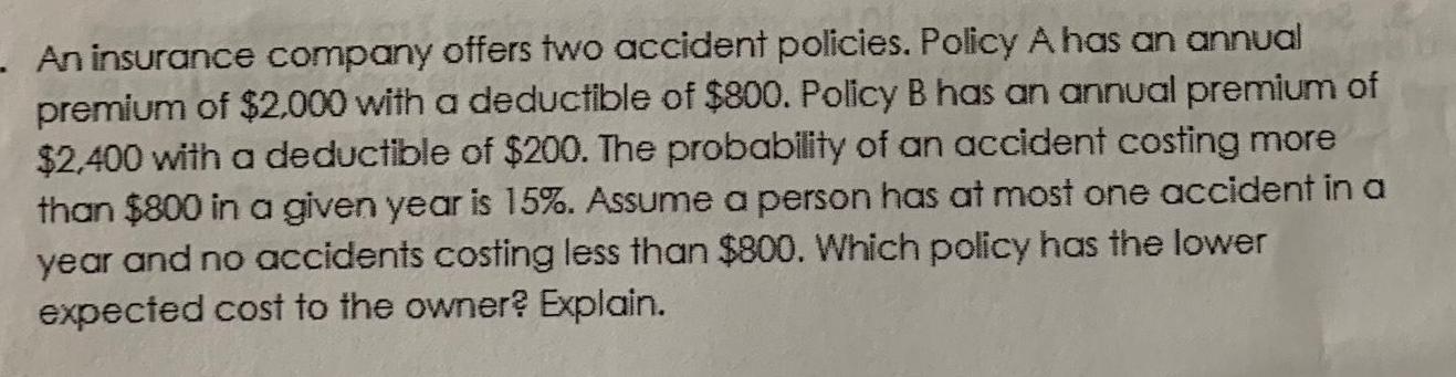 An insurance company offers two accident policies Policy A has an annual premium of 2 000 with a deductible of 800 Policy B has an annual premium of 2 400 with a deductible of 200 The probability of an accident costing more than 800 in a given year is 15 Assume a person has at most one accident in a year and no accidents costing less than 800 Which policy has the lower expected cost to the owner Explain