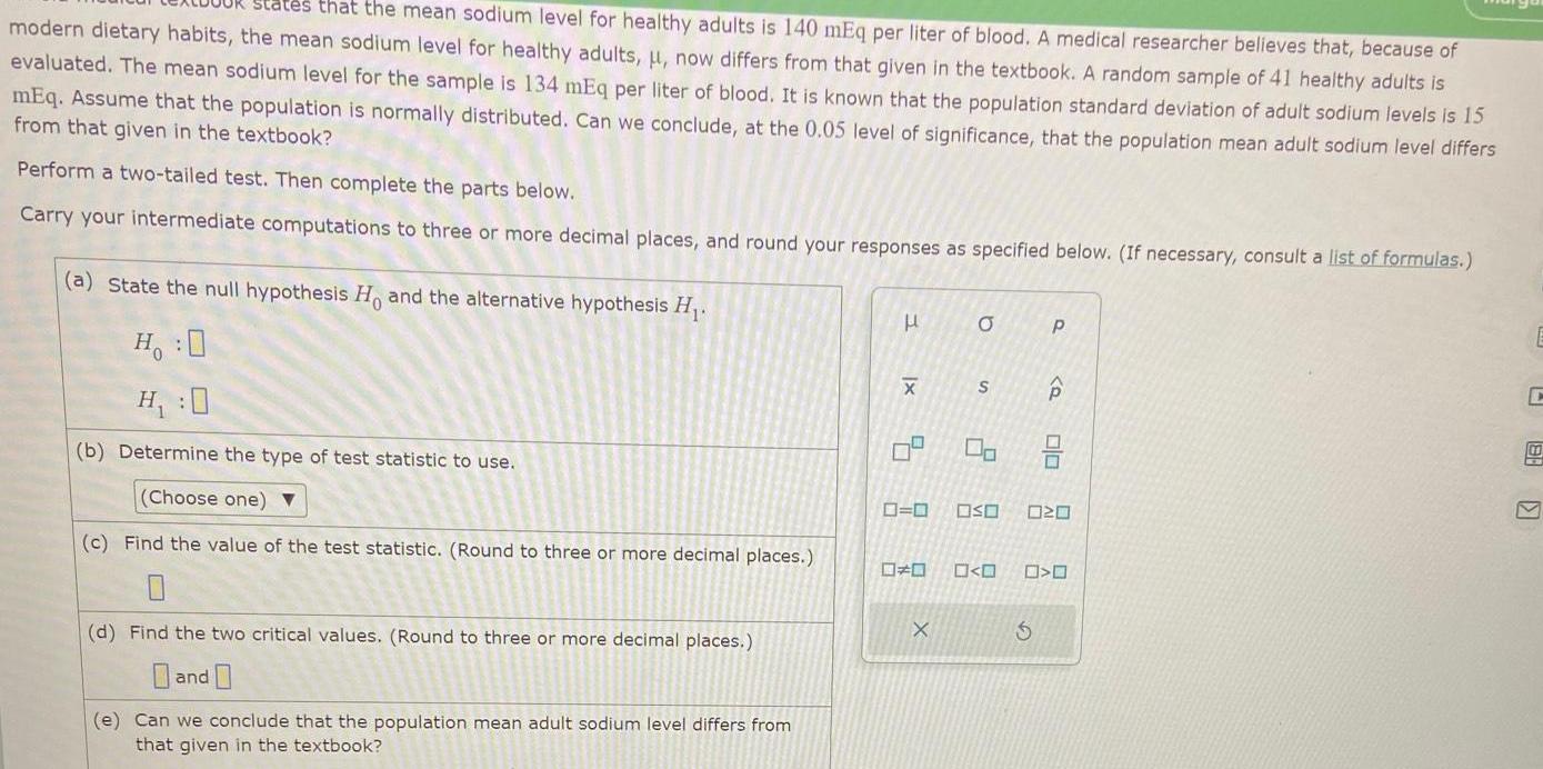 states that the mean sodium level for healthy adults is 140 mEq per liter of blood A medical researcher believes that because of modern dietary habits the mean sodium level for healthy adults now differs from that given in the textbook A random sample of 41 healthy adults is evaluated The mean sodium level for the sample is 134 mEq per liter of blood It is known that the population standard deviation of adult sodium levels is 15 mEq Assume that the population is normally distributed Can we conclude at the 0 05 level of significance that the population mean adult sodium level differs from that given in the textbook Perform a two tailed test Then complete the parts below Carry your intermediate computations to three or more decimal places and round your responses as specified below If necessary consult a list of formulas a State the null hypothesis H and the alternative hypothesis H H O H 0 b Determine the type of test statistic to use Choose one c Find the value of the test statistic Round to three or more decimal places 0 d Find the two critical values Round to three or more decimal places and e Can we conclude that the population mean adult sodium level differs from that given in the textbook H x X 5 1 a X S 0 0 OSO 00 P Q Olo 20 O C 88 V