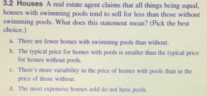 3 2 Houses A real estate agent claims that all things being equal houses with swimming pools tend to sell for less than those without swimming pools What does this statement mean Pick the best choice a There are fewer homes with swimming pools than without b The typical price for homes with pools is smaller than the typical price for homes without pools c There s more variability in the price of homes with pools than in the price of those without d The most expensive houses sold do not have pools