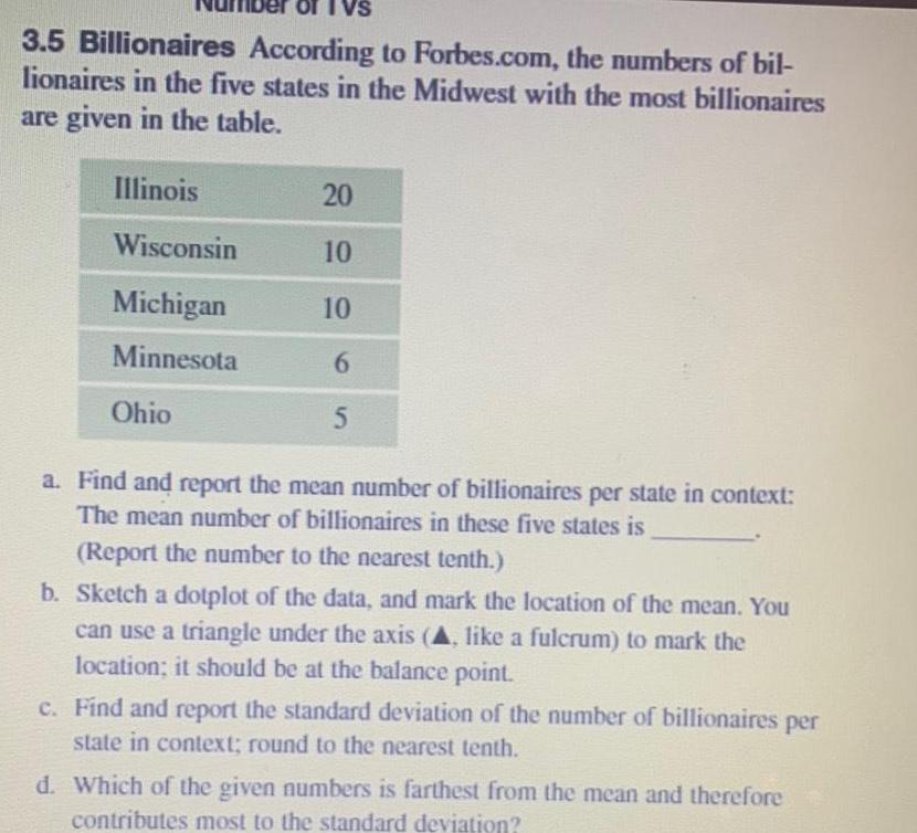 3 5 Billionaires According to Forbes com the numbers of bil lionaires in the five states in the Midwest with the most billionaires are given in the table Illinois Wisconsin Michigan Minnesota Ohio 20 10 10 6 5 a Find and report the mean number of billionaires per state in context The mean number of billionaires in these five states is Report the number to the nearest tenth b Sketch a dotplot of the data and mark the location of the mean You can use a triangle under the axis A like a fulcrum to mark the location it should be at the balance point c Find and report the standard deviation of the number of billionaires per state in context round to the nearest tenth d Which of the given numbers is farthest from the mean and therefore contributes most to the standard deviation