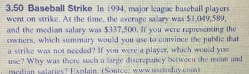 3 50 Baseball Strike In 1994 major league baseball players went on strike At the time the average salary was 1 049 589 and the median salary was 337 500 If you were representing the owners which summary would you use to convince the public that a strike was not needed If you were a player which would you use Why was there such a large discrepancy between the mean and median salaries Explain Source www usatoday com