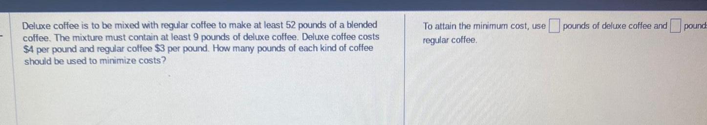 Deluxe coffee is to be mixed with regular coffee to make at least 52 pounds of a blended coffee The mixture must contain at least 9 pounds of deluxe coffee Deluxe coffee costs 4 per pound and regular coffee 3 per pound How many pounds of each kind of coffee should be used to minimize costs To attain the minimum cost use regular coffee pounds of deluxe coffee and pounds