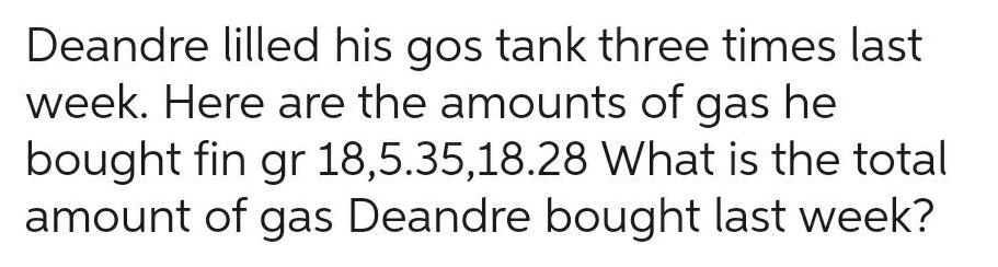 Deandre lilled his gos tank three times last week Here are the amounts of gas he bought fin gr 18 5 35 18 28 What is the total amount of gas Deandre bought last week