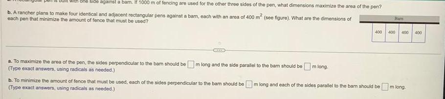 Is Built with one side against a bam If 1000 m of fencing are used for the other three sides of the pen what dimensions maximize the area of the pen b A rancher plans to make four identical and adjacent rectangular pens against a barn each with an area of 400 m see figure What are the dimensions of each pen that minimize the amount of fence that must be used a To maximize the area of the pen the sides perpendicular to the bar should be m long and the side parallel to the bar should be m long Type exact answers using radicals as needed Barn 400 400 400 400 b To minimize the amount of fence that must be used each of the sides perpendicular to the barn should bem long and each of the sides parallel to the barn should be m long Type exact answers using radicals as needed