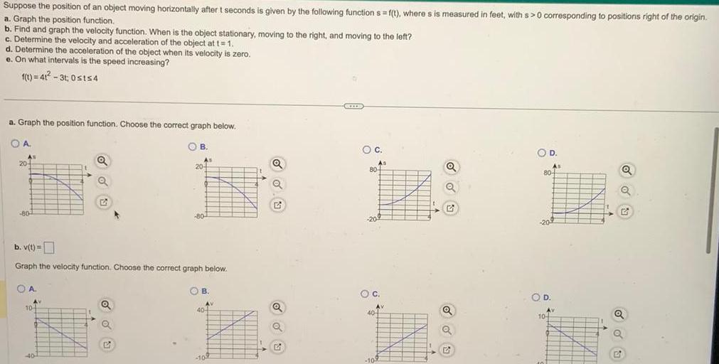 Suppose the position of an object moving horizontally after t seconds is given by the following function s f t where s is measured in feet with s 0 corresponding to positions right of the origin a Graph the position function b Find and graph the velocity function When is the object stationary moving to the right and moving to the left c Determine the velocity and acceleration of the object at t 1 d Determine the acceleration of the object when its velocity is zero e On what intervals is the speed increasing f t 41 3t 0sts4 a Graph the position function Choose the correct graph below OA As 20 80 A AV 104 A Q b v t Graph the velocity function Choose the correct graph below 40 Q B 2 As 20 80 B AV 40 4 109 Q Q DWID O C As 804 O C 10 Av 40 4 G Q O D 80 20 As OD Av 104 Q Q