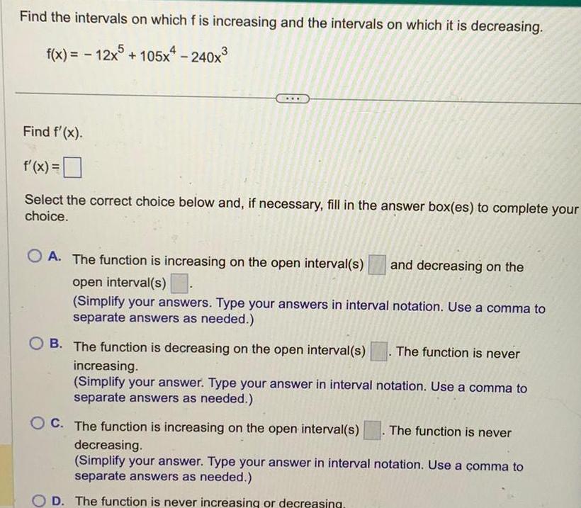 Find the intervals on which f is increasing and the intervals on which it is decreasing f x 12x5 105x4 240x Find f x f x Select the correct choice below and if necessary fill in the answer box es to complete your choice OA The function is increasing on the open interval s and decreasing on the open interval s Simplify your answers Type your answers in interval notation Use a comma to separate answers as needed B The function is decreasing on the open interval s increasing Simplify your answer Type your answer in interval notation Use a comma to separate answers as needed The function is never C The function is increasing on the open interval s The function is never decreasing Simplify your answer Type your answer in interval notation Use a comma to separate answers as needed D The function is never increasing or decreasing