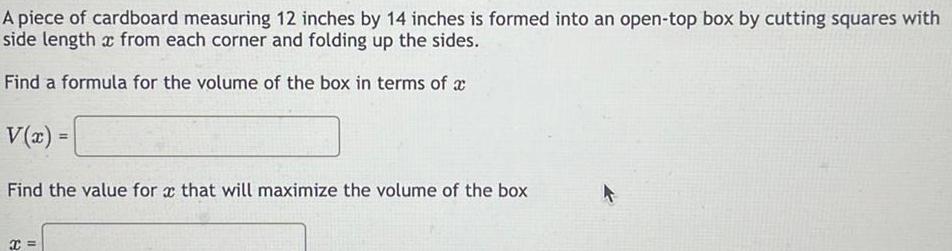 A piece of cardboard measuring 12 inches by 14 inches is formed into an open top box by cutting squares with side length x from each corner and folding up the sides Find a formula for the volume of the box in terms of a V x Find the value for x that will maximize the volume of the box x A