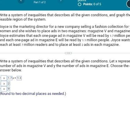 Part 1 of 2 O Points 0 of 5 Write a system of inequalities that describes all the given conditions and graph the easible region of the system Joyce is the marketing director for a new company selling a fashion collection for women and she wishes to place ads in two magazines magazine V and magazine Joyce estimates that each one page ad in magazine V will be read by 1 7 million pe and each one page ad in magazine E will be read by 1 1 million people Joyce wants each at least 7 million readers and to place at least 2 ads in each magazine Write a system of inequalities that describes all the given conditions Let x represe number of ads in magazine V and y the number of ads in magazine E Choose the answer below 21 7x 1 3 22 29 Round to two decimal places as needed