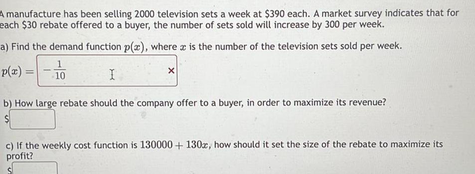 A manufacture has been selling 2000 television sets a week at 390 each A market survey indicates that for each 30 rebate offered to a buyer the number of sets sold will increase by 300 per week a Find the demand function p x where x is the number of the television sets sold per week 1 10 I p x X b How large rebate should the company offer to a buyer in order to maximize its revenue c If the weekly cost function is 130000 130x how should it set the size of the rebate to maximize its profit
