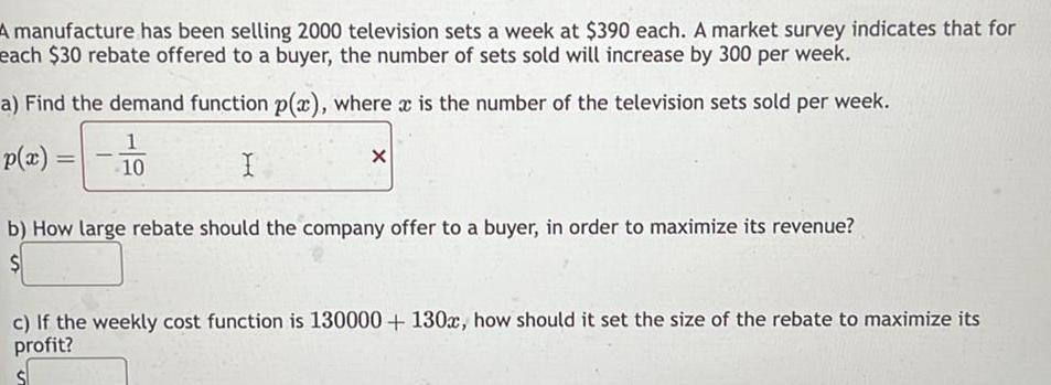 A manufacture has been selling 2000 television sets a week at 390 each A market survey indicates that for each 30 rebate offered to a buyer the number of sets sold will increase by 300 per week a Find the demand function p x where x is the number of the television sets sold per week 1 10 I p x X b How large rebate should the company offer to a buyer in order to maximize its revenue c If the weekly cost function is 130000 130x how should it set the size of the rebate to maximize its profit