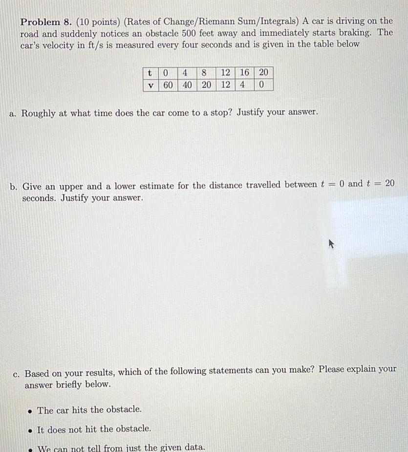 Problem 8 10 points Rates of Change Riemann Sum Integrals A car is driving on the road and suddenly notices an obstacle 500 feet away and immediately starts braking The car s velocity in ft s is measured every four seconds and is given in the table below t 0 4 8 12 16 20 v 60 40 20 12 4 0 a Roughly at what time does the car come to a stop Justify your answer b Give an upper and a lower estimate for the distance travelled between t 0 and t seconds Justify your answer 20 c Based on your results which of the following statements can you make Please explain your answer briefly below The car hits the obstacle It does not hit the obstacle We can not tell from just the given data