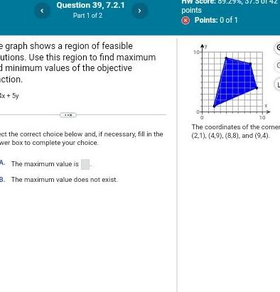 Question 39 7 2 1 Part 1 of 2 e graph shows a region of feasible utions Use this region to find maximum d minimum values of the objective ction Ex 5y ect the correct choice below and if necessary fill in the wer box to complete your choice A The maximum value is 8 The maximum value does not exist points Points 0 of 1 10 01 42 C 10 The coordinates of the corner 2 1 4 9 8 8 and 9 4