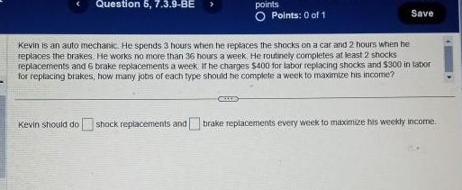 Question 5 7 3 9 BE points O Points 0 of 1 GEDERD Save Kevin is an auto mechanic He spends 3 hours when he replaces the shocks on a car and 2 hours when he replaces the brakes He works no more than 36 hours a week He routinely completes at least 2 shocks replacements and 6 brake replacements a week If he charges 400 for labor replacing shocks and 300 in labor for replacing brakes how many jobs of each type should be complete a week to maximize his income Kevin should do shock replacements and brake replacements every week to maximize his weekly income